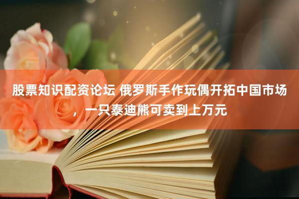 股票知识配资论坛 俄罗斯手作玩偶开拓中国市场，一只泰迪熊可卖到上万元