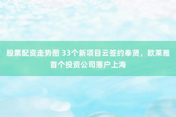 股票配资走势图 33个新项目云签约奉贤，欧莱雅首个投资公司落户上海