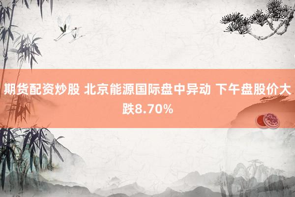 期货配资炒股 北京能源国际盘中异动 下午盘股价大跌8.70%