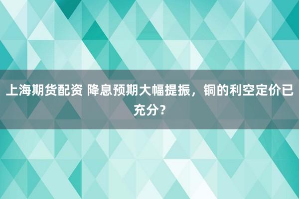 上海期货配资 降息预期大幅提振，铜的利空定价已充分？