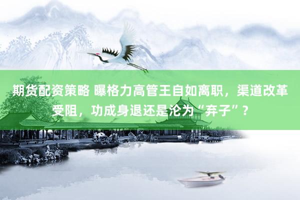 期货配资策略 曝格力高管王自如离职，渠道改革受阻，功成身退还是沦为“弃子”？