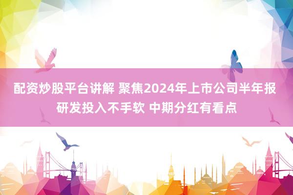 配资炒股平台讲解 聚焦2024年上市公司半年报 研发投入不手软 中期分红有看点