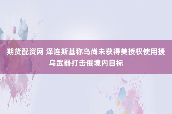 期货配资网 泽连斯基称乌尚未获得美授权使用援乌武器打击俄境内目标