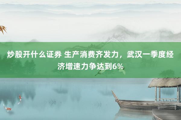 炒股开什么证券 生产消费齐发力，武汉一季度经济增速力争达到6%