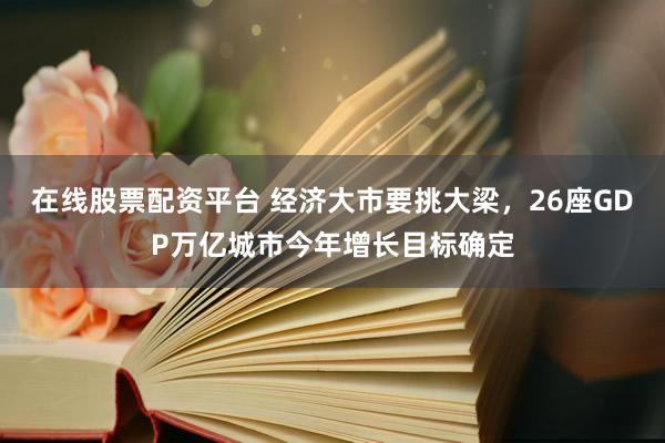 在线股票配资平台 经济大市要挑大梁，26座GDP万亿城市今年增长目标确定