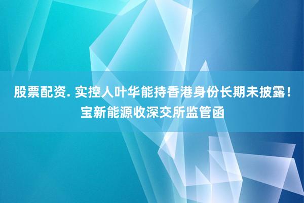 股票配资. 实控人叶华能持香港身份长期未披露！宝新能源收深交所监管函