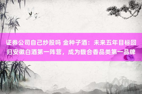 证券公司自己炒股吗 金种子酒：未来五年目标回归安徽白酒第一阵营，成为馥合香品类第一品牌