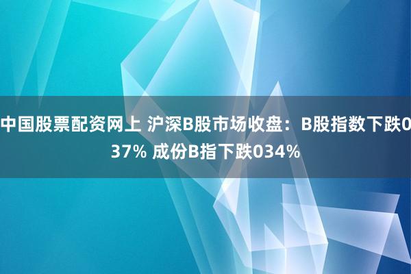 中国股票配资网上 沪深B股市场收盘：B股指数下跌037% 成份B指下跌034%