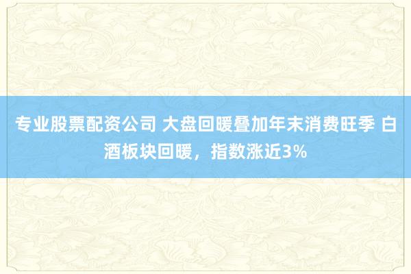 专业股票配资公司 大盘回暖叠加年末消费旺季 白酒板块回暖，指数涨近3%