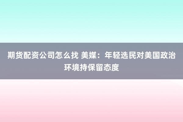 期货配资公司怎么找 美媒：年轻选民对美国政治环境持保留态度
