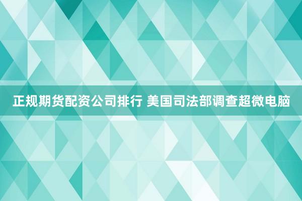 正规期货配资公司排行 美国司法部调查超微电脑