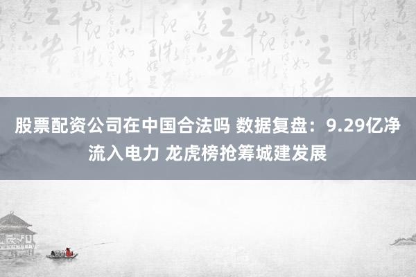股票配资公司在中国合法吗 数据复盘：9.29亿净流入电力 龙虎榜抢筹城建发展