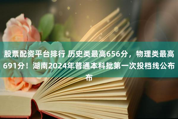股票配资平台排行 历史类最高656分，物理类最高691分！湖南2024年普通本科批第一次投档线公布