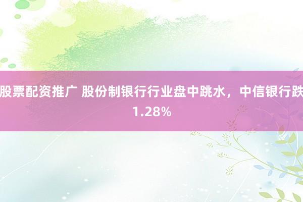 股票配资推广 股份制银行行业盘中跳水，中信银行跌1.28%