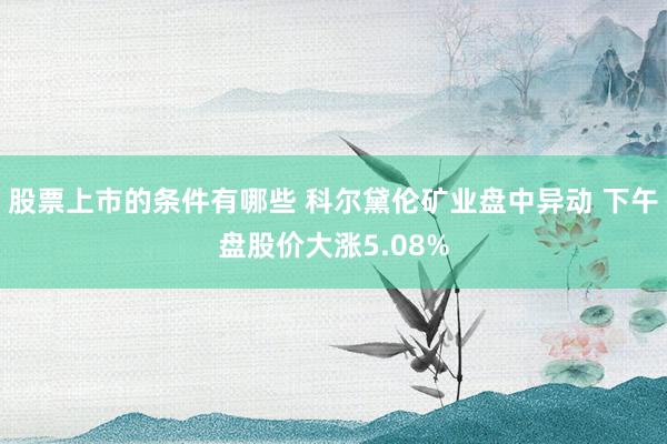 股票上市的条件有哪些 科尔黛伦矿业盘中异动 下午盘股价大涨5.08%