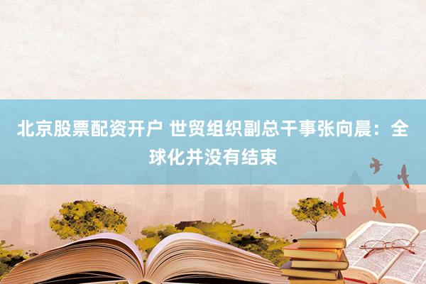 北京股票配资开户 世贸组织副总干事张向晨：全球化并没有结束