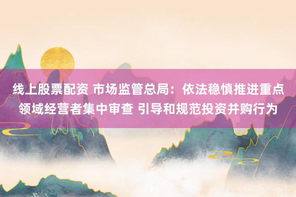 线上股票配资 市场监管总局：依法稳慎推进重点领域经营者集中审查 引导和规范投资并购行为
