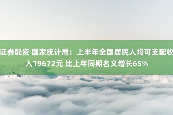 证券配资 国家统计局：上半年全国居民人均可支配收入19672元 比上年同期名义增长65%