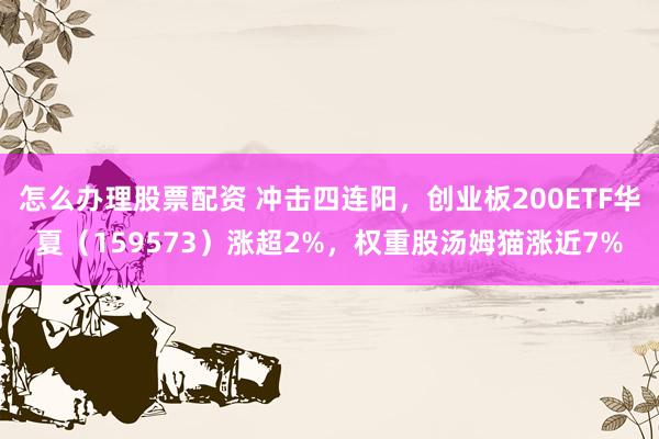 怎么办理股票配资 冲击四连阳，创业板200ETF华夏（159573）涨超2%，权重股汤姆猫涨近7%