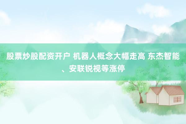 股票炒股配资开户 机器人概念大幅走高 东杰智能、安联锐视等涨停