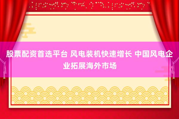 股票配资首选平台 风电装机快速增长 中国风电企业拓展海外市场