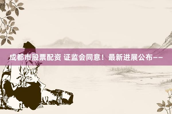 成都市股票配资 证监会同意！最新进展公布——