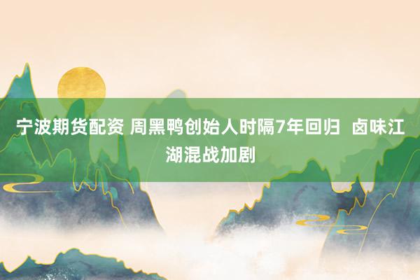 宁波期货配资 周黑鸭创始人时隔7年回归  卤味江湖混战加剧