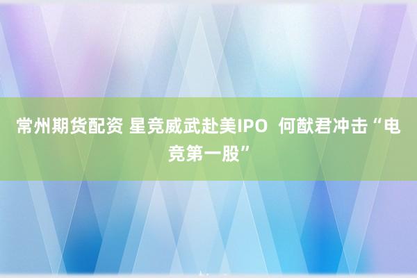 常州期货配资 星竞威武赴美IPO  何猷君冲击“电竞第一股”