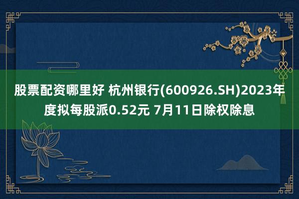 股票配资哪里好 杭州银行(600926.SH)2023年度拟每股派0.52元 7月11日除权除息