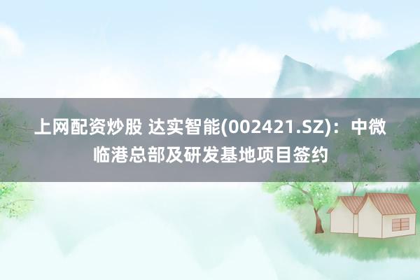 上网配资炒股 达实智能(002421.SZ)：中微临港总部及研发基地项目签约