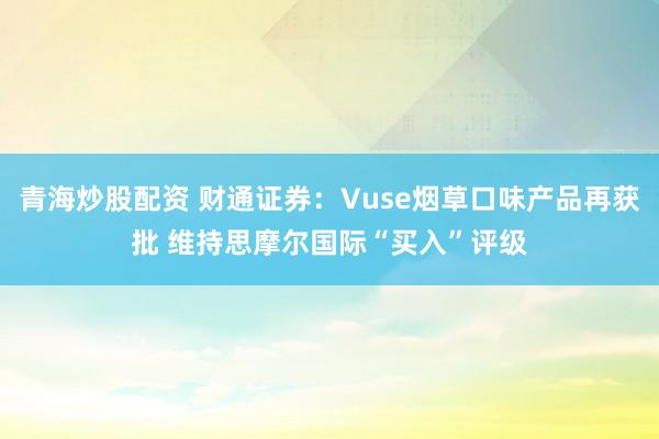 青海炒股配资 财通证券：Vuse烟草口味产品再获批 维持思摩尔国际“买入”评级
