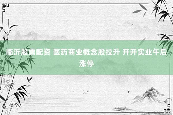 临沂股票配资 医药商业概念股拉升 开开实业午后涨停