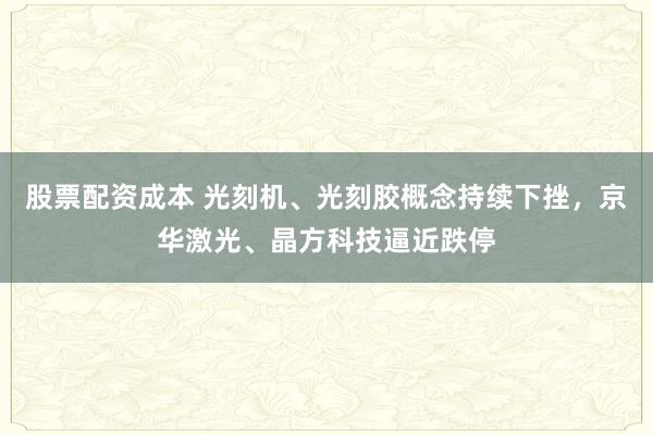 股票配资成本 光刻机、光刻胶概念持续下挫，京华激光、晶方科技逼近跌停