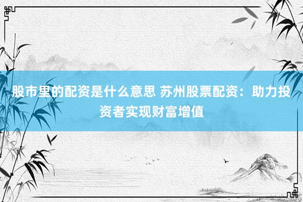 股市里的配资是什么意思 苏州股票配资：助力投资者实现财富增值