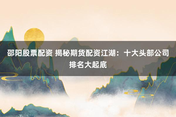邵阳股票配资 揭秘期货配资江湖：十大头部公司排名大起底