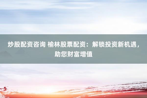 炒股配资咨询 榆林股票配资：解锁投资新机遇，助您财富增值