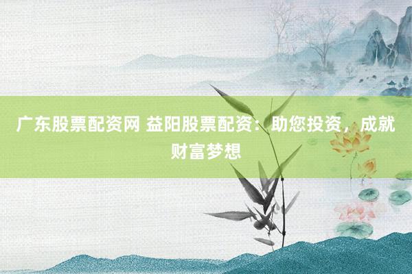 广东股票配资网 益阳股票配资：助您投资，成就财富梦想