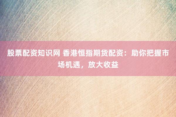 股票配资知识网 香港恒指期货配资：助你把握市场机遇，放大收益