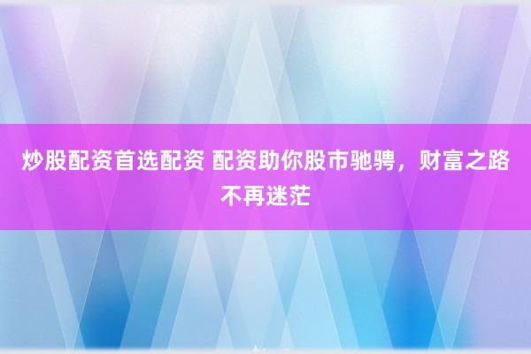炒股配资首选配资 配资助你股市驰骋，财富之路不再迷茫