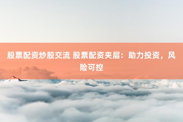 股票配资炒股交流 股票配资夹层：助力投资，风险可控