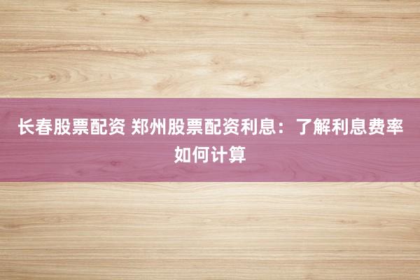 长春股票配资 郑州股票配资利息：了解利息费率如何计算