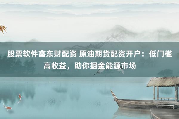 股票软件鑫东财配资 原油期货配资开户：低门槛高收益，助你掘金能源市场