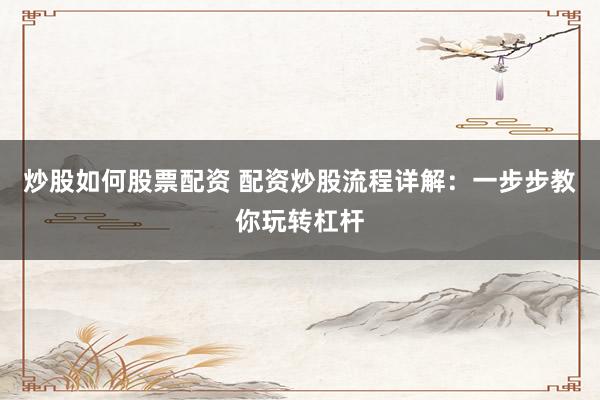 炒股如何股票配资 配资炒股流程详解：一步步教你玩转杠杆