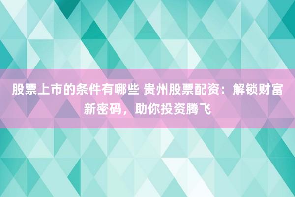 股票上市的条件有哪些 贵州股票配资：解锁财富新密码，助你投资腾飞
