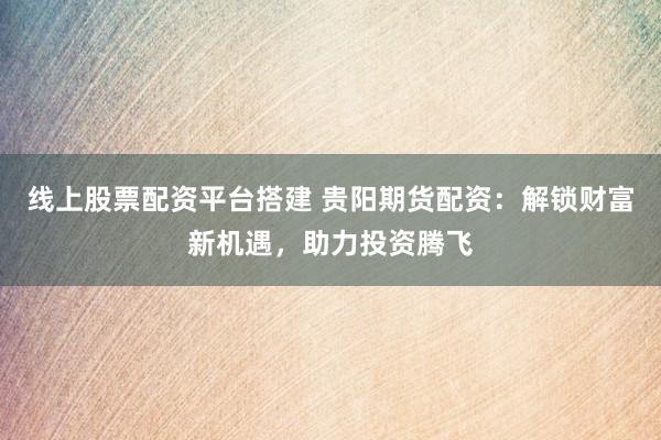 线上股票配资平台搭建 贵阳期货配资：解锁财富新机遇，助力投资腾飞