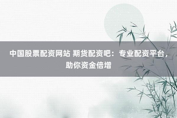 中国股票配资网站 期货配资吧：专业配资平台，助你资金倍增