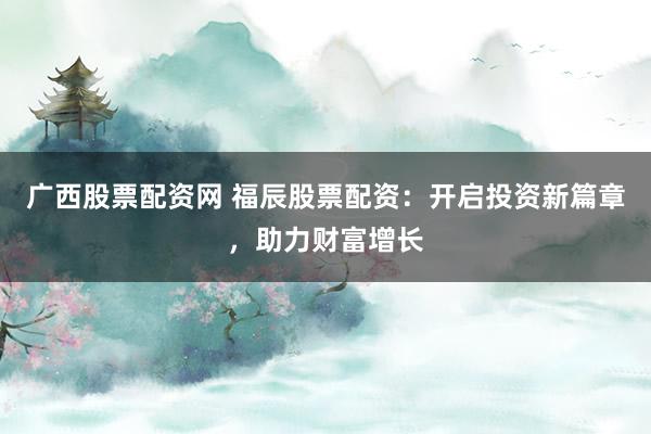 广西股票配资网 福辰股票配资：开启投资新篇章，助力财富增长