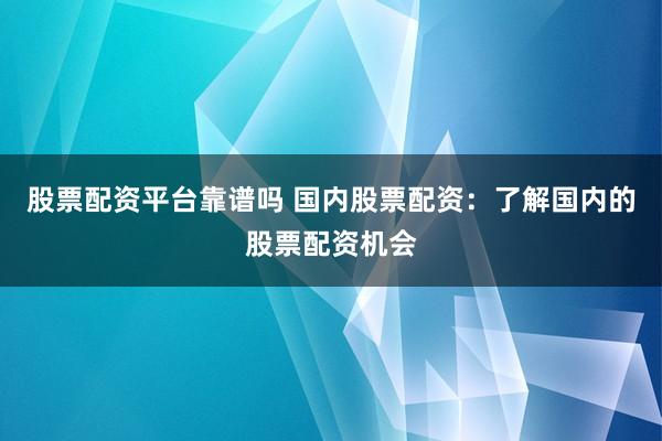 股票配资平台靠谱吗 国内股票配资：了解国内的股票配资机会