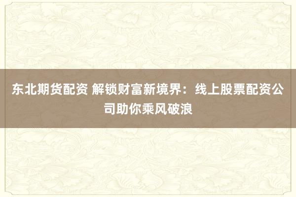 东北期货配资 解锁财富新境界：线上股票配资公司助你乘风破浪