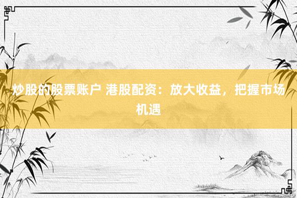 炒股的股票账户 港股配资：放大收益，把握市场机遇